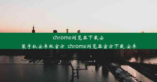 chrome浏览器下载安装手机安卓版官方_chrome浏览器官方下载 安卓