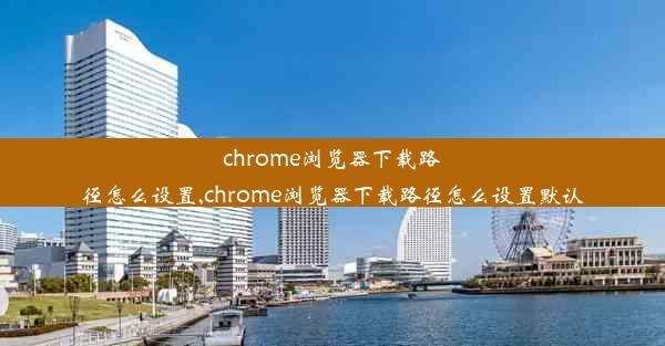 chrome浏览器下载路径怎么设置,chrome浏览器下载路径怎么设置默认