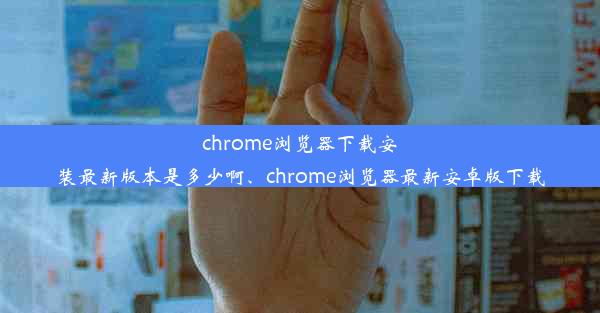 chrome浏览器下载安装最新版本是多少啊、chrome浏览器最新安卓版下载