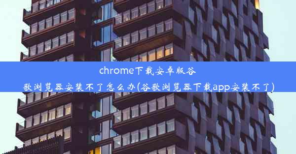 chrome下载安卓版谷歌浏览器安装不了怎么办(谷歌浏览器下载app安装不了)