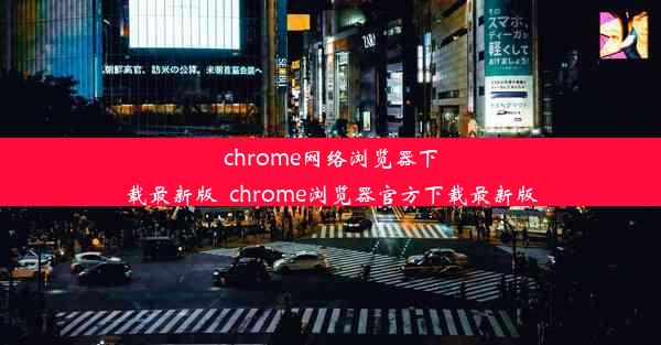 chrome网络浏览器下载最新版_chrome浏览器官方下载最新版