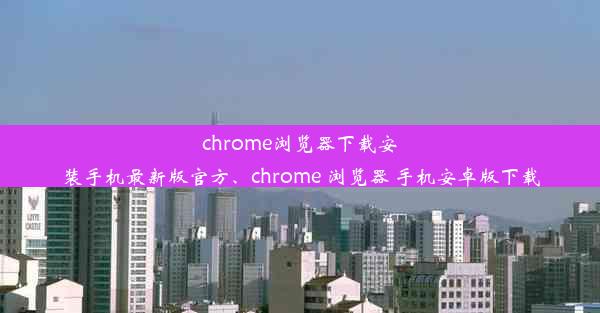 chrome浏览器下载安装手机最新版官方、chrome 浏览器 手机安卓版下载