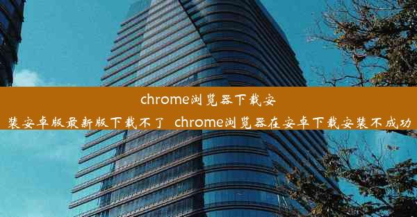 chrome浏览器下载安装安卓版最新版下载不了_chrome浏览器在安卓下载安装不成功