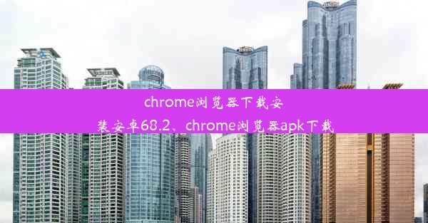 chrome浏览器下载安装安卓68.2、chrome浏览器apk下载