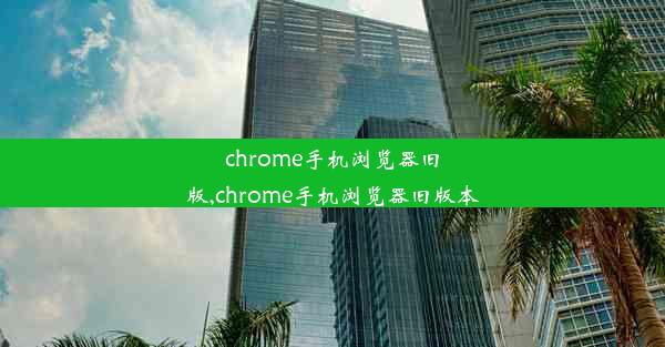 chrome手机浏览器旧版,chrome手机浏览器旧版本