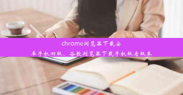 chrome浏览器下载安卓手机旧版、谷歌浏览器下载手机版老版本