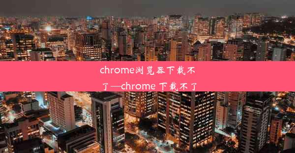 chrome浏览器下载不了—chrome 下载不了