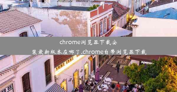 chrome浏览器下载安装最新版本在哪了,chrome自带浏览器下载