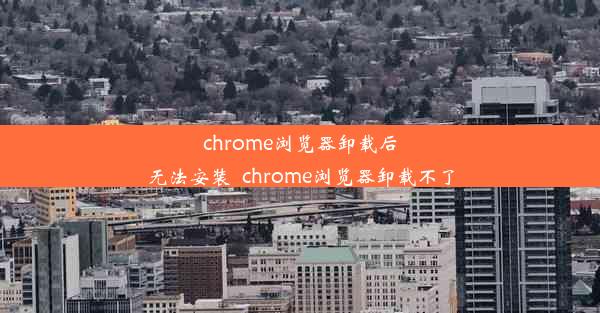 chrome浏览器卸载后无法安装_chrome浏览器卸载不了