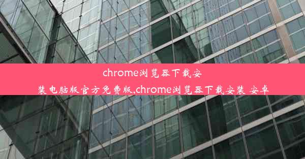 chrome浏览器下载安装电脑版官方免费版,chrome浏览器下载安装 安卓