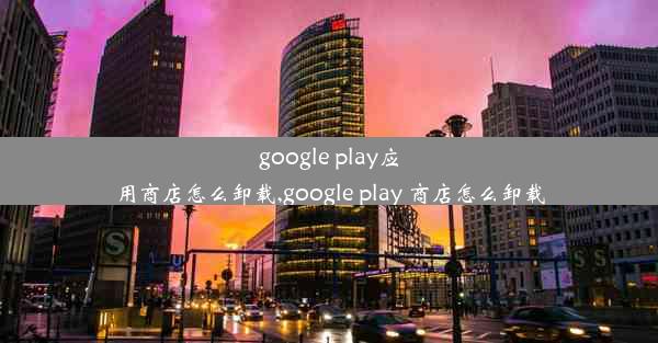 google play应用商店怎么卸载,google play 商店怎么卸载