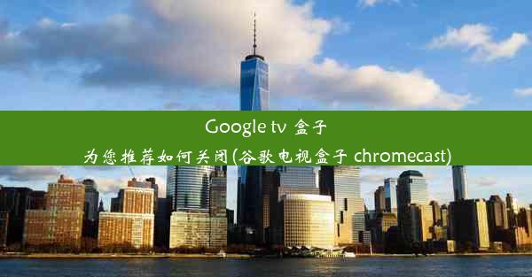 Google tv 盒子为您推荐如何关闭(谷歌电视盒子 chromecast)