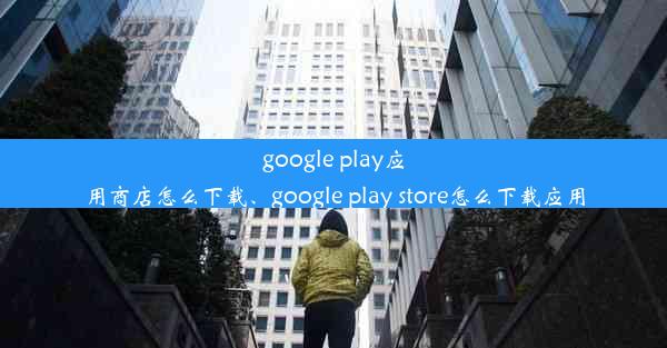 google play应用商店怎么下载、google play store怎么下载应用