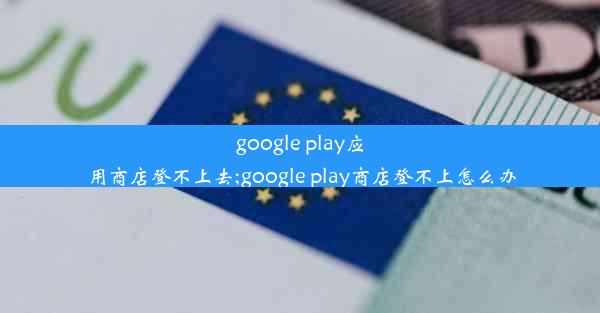 google play应用商店登不上去;google play商店登不上怎么办