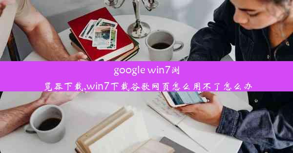 google win7浏览器下载,win7下载谷歌网页怎么用不了怎么办