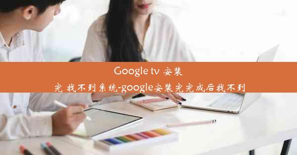 Google tv 安装完 找不到系统-google安装完完成后找不到