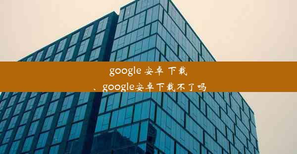 google 安卓 下载、google安卓下载不了吗