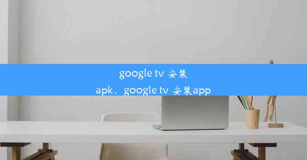 google tv 安装apk、google tv 安装app