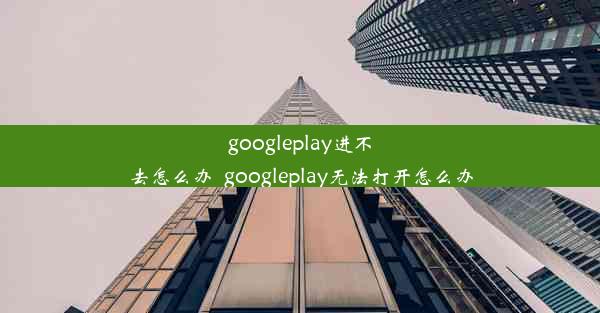 googleplay进不去怎么办_googleplay无法打开怎么办