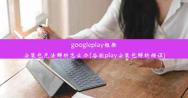 googleplay框架安装包无法解析怎么办(谷歌play安装包解析错误)