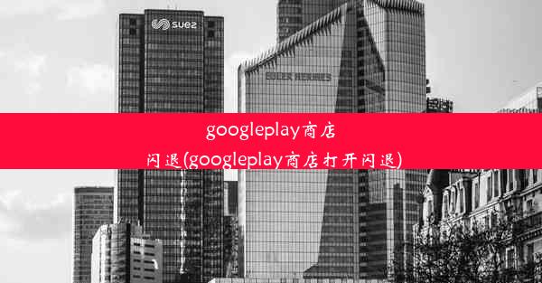 googleplay商店闪退(googleplay商店打开闪退)