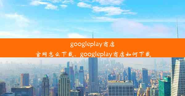 googleplay商店官网怎么下载、googleplay商店如何下载