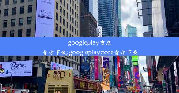 googleplay商店官方下载;googleplaystore官方下载