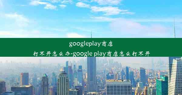 googleplay商店打不开怎么办-google play商店怎么打不开