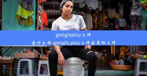 googleplay三件套什么样-google play三件套是哪三件