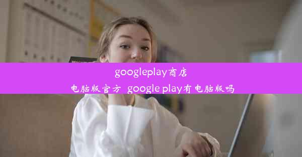 googleplay商店电脑版官方_google play有电脑版吗