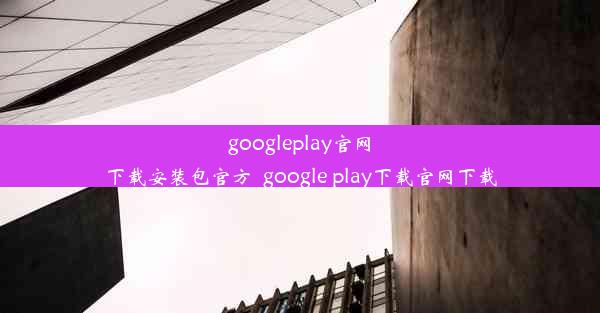 googleplay官网下载安装包官方_google play下载官网下载