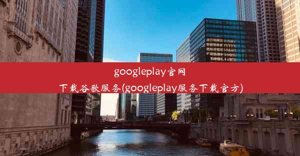 googleplay官网下载谷歌服务(googleplay服务下载官方)