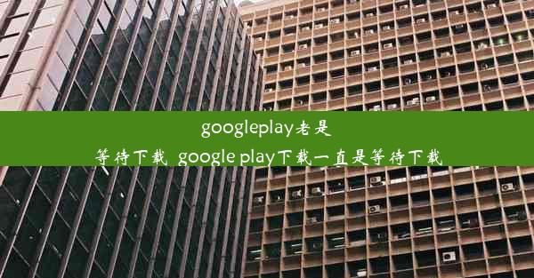 googleplay老是等待下载_google play下载一直是等待下载