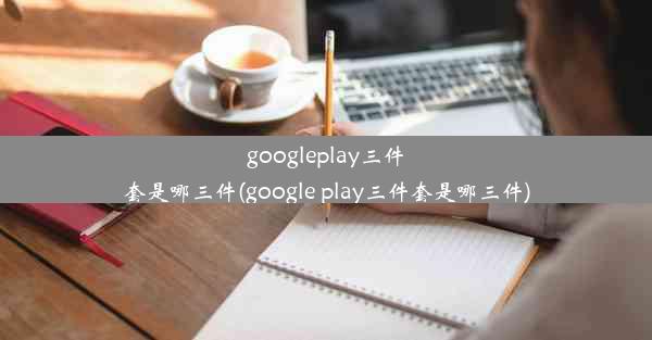 googleplay三件套是哪三件(google play三件套是哪三件)