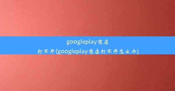 googleplay商店打不开(googleplay商店打不开怎么办)