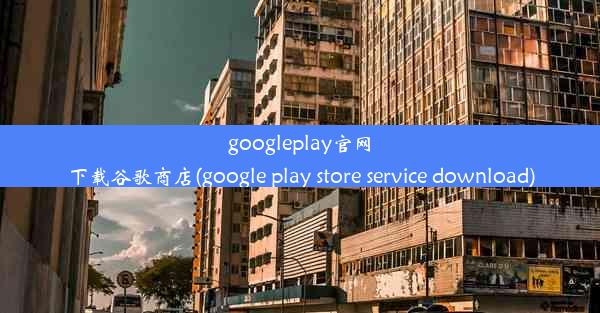 googleplay官网下载谷歌商店(google play store service download)