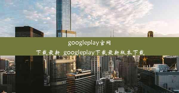 googleplay官网下载最新_googleplay下载最新版本下载