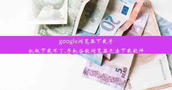 google浏览器下载手机版下载不了,手机谷歌浏览器无法下载软件