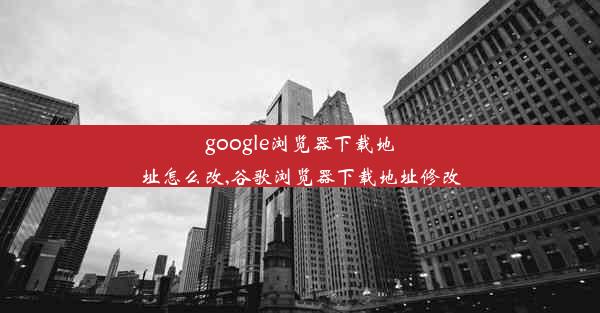 google浏览器下载地址怎么改,谷歌浏览器下载地址修改