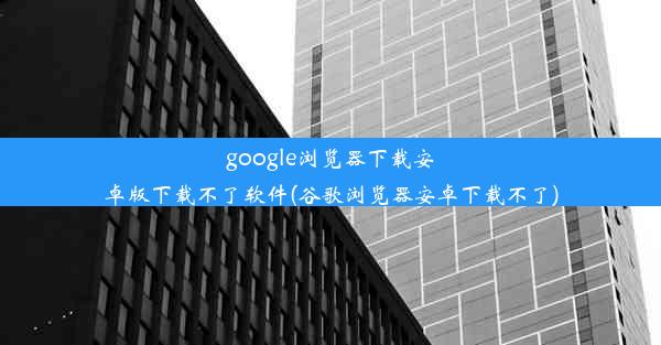 google浏览器下载安卓版下载不了软件(谷歌浏览器安卓下载不了)