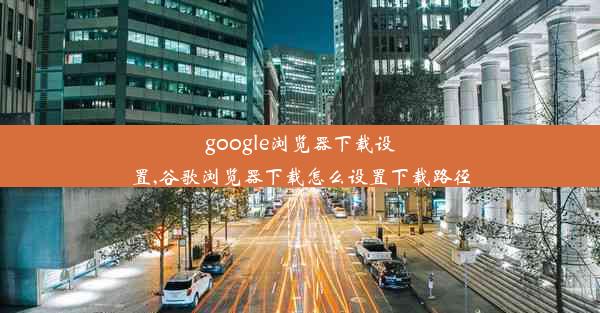 google浏览器下载设置,谷歌浏览器下载怎么设置下载路径