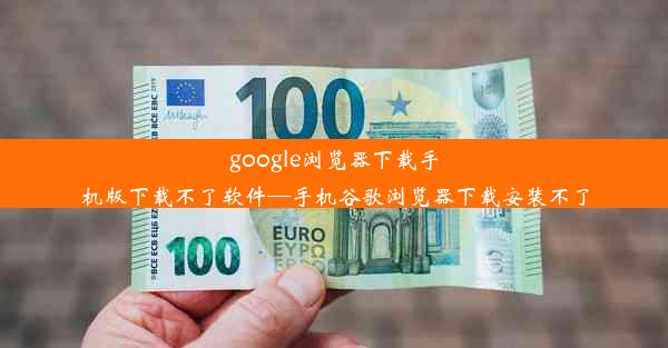 google浏览器下载手机版下载不了软件—手机谷歌浏览器下载安装不了