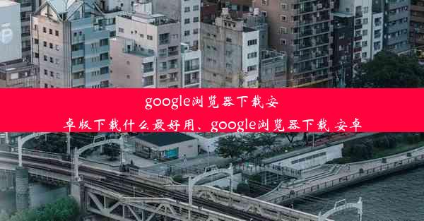 google浏览器下载安卓版下载什么最好用、google浏览器下载 安卓