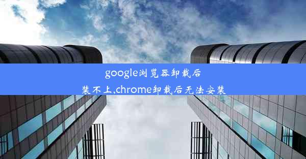 google浏览器卸载后装不上,chrome卸载后无法安装