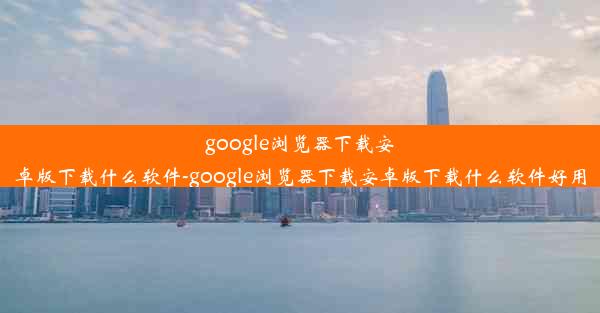 google浏览器下载安卓版下载什么软件-google浏览器下载安卓版下载什么软件好用