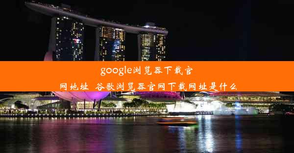 google浏览器下载官网地址_谷歌浏览器官网下载网址是什么