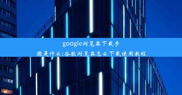 google浏览器下载步骤是什么;谷歌浏览器怎么下载使用教程