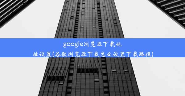 google浏览器下载地址设置(谷歌浏览器下载怎么设置下载路径)