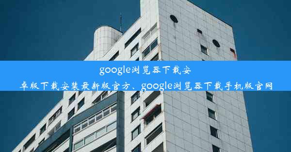 google浏览器下载安卓版下载安装最新版官方、google浏览器下载手机版官网