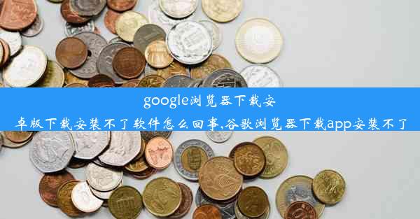 google浏览器下载安卓版下载安装不了软件怎么回事,谷歌浏览器下载app安装不了